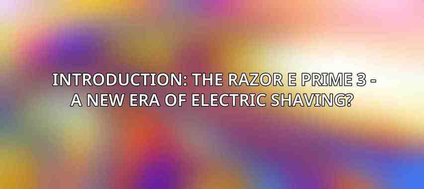 Introduction: The Razor E Prime 3 - A New Era of Electric Shaving? 